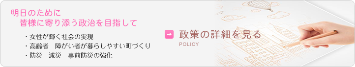 愛知の明日のために皆様に寄り添う政治を目指して/・女性が輝く社会の実現・高齢者　障がい者が暮らしやすい町づくり・防災　減災　事前防災の強化/→政策の詳細を見る